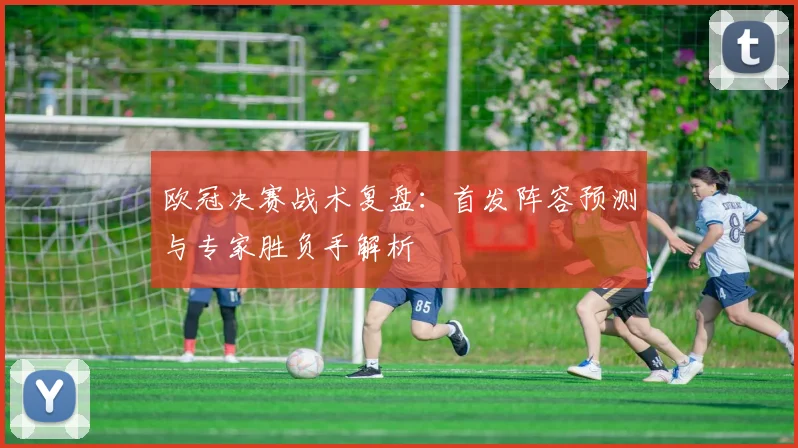 欧冠决赛战术复盘：首发阵容预测与专家胜负手解析