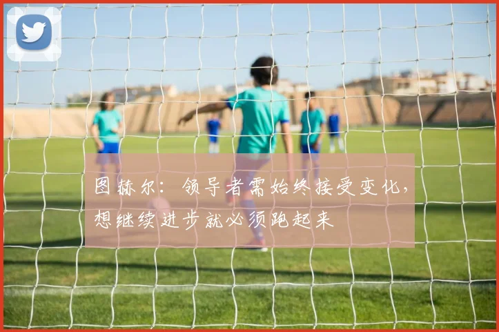 图赫尔：领导者需始终接受变化，想继续进步就必须跑起来