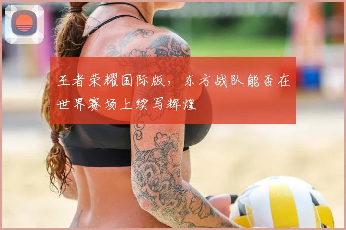 王者荣耀国际版,东方战队能否在世界赛场上续写辉煌