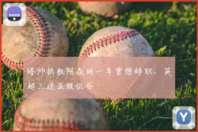 塔帅执教阿森纳一年曾想辞职，英超三连亚致低谷