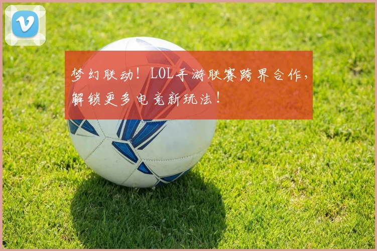 梦幻联动!LOL手游联赛跨界合作,解锁更多电竞新玩法!