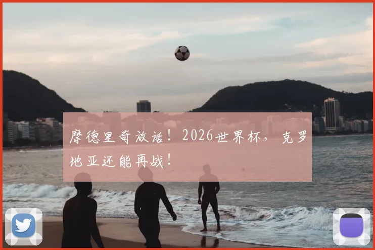 摩德里奇放话!2026世界杯,克罗地亚还能再战!