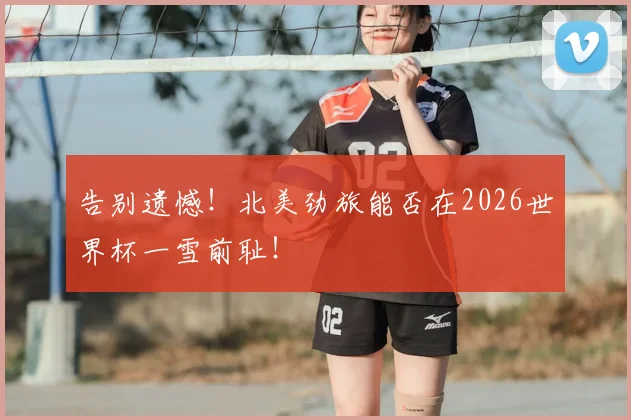告别遗憾!北美劲旅能否在2026世界杯一雪前耻!
