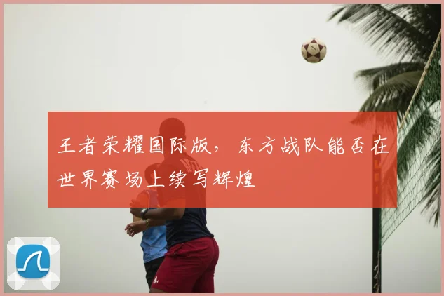 王者荣耀国际版,东方战队能否在世界赛场上续写辉煌