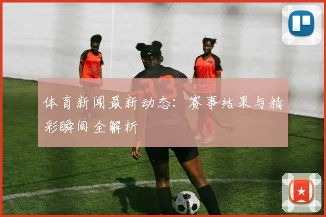 体育新闻最新动态:赛事结果与精彩瞬间全解析