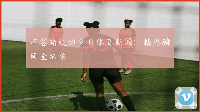 不容错过的今日体育新闻:精彩瞬间全记录