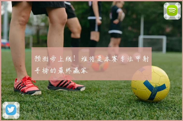 预测帝上线！谁将是本赛季法甲射手榜的最终赢家