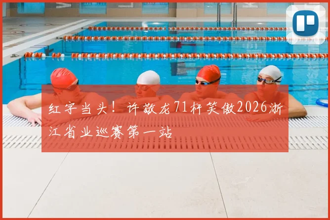 红字当头!许敬龙71杆笑傲2026浙江省业巡赛第一站