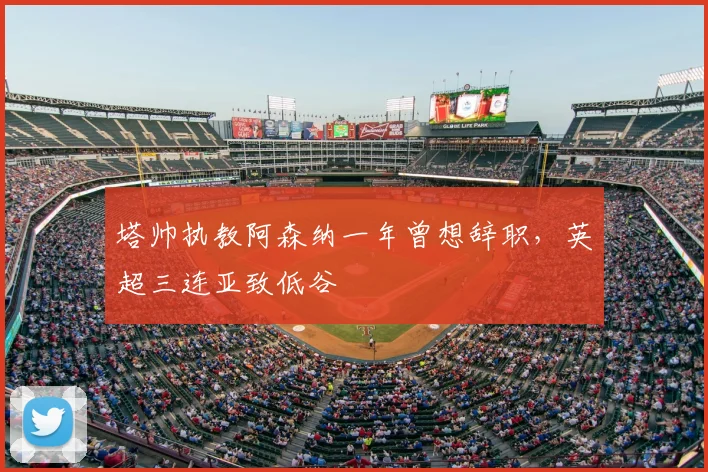 塔帅执教阿森纳一年曾想辞职，英超三连亚致低谷