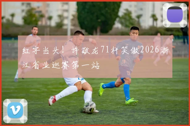 红字当头！许敬龙71杆笑傲2026浙江省业巡赛第一站