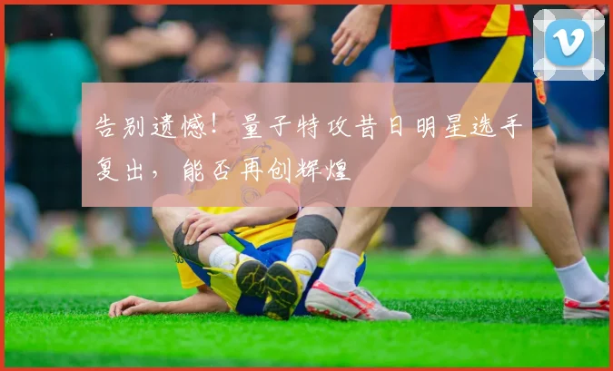 告别遗憾!量子特攻昔日明星选手复出,能否再创辉煌