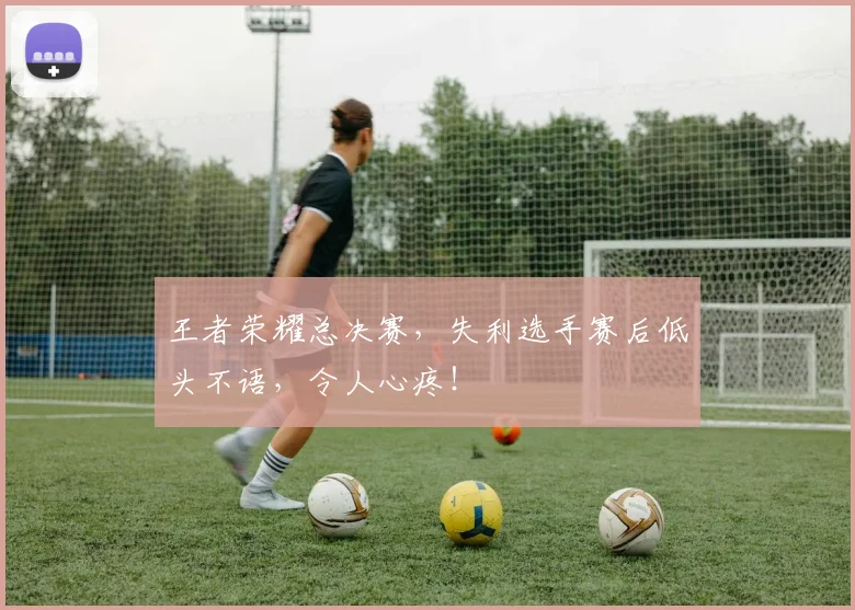 王者荣耀总决赛,失利选手赛后低头不语,令人心疼!
